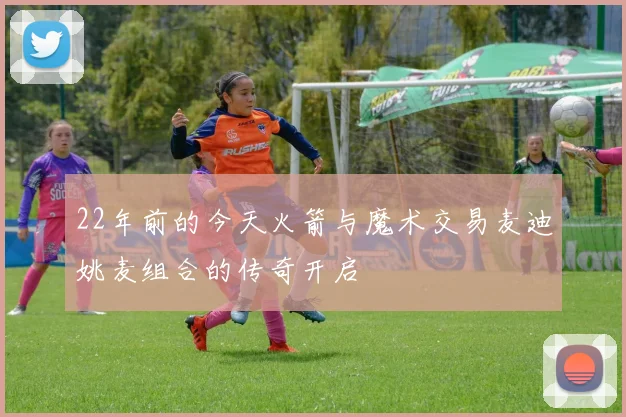 22年前的今天火箭与魔术交易麦迪姚麦组合的传奇开启