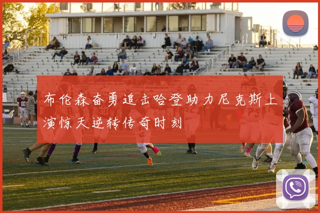 布伦森奋勇追击哈登助力尼克斯上演惊天逆转传奇时刻