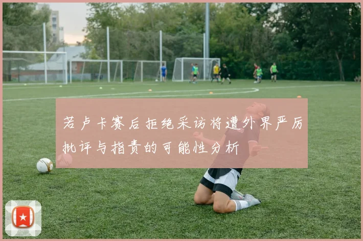 若卢卡赛后拒绝采访将遭外界严厉批评与指责的可能性分析