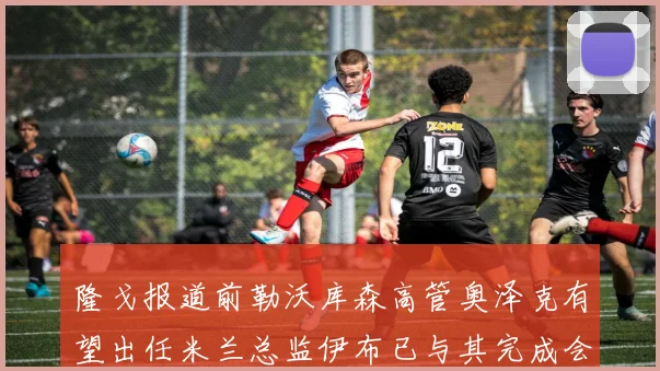 隆戈报道前勒沃库森高管奥泽克有望出任米兰总监伊布已与其完成会面