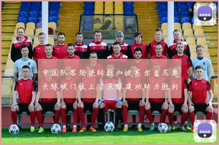 中国队客场逆转新加坡塞尔吉尼奥头球破门张玉宁点球建功助力胜利