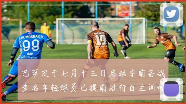 巴萨定于七月十三日启动季前备战多名年轻球员已提前进行自主训练