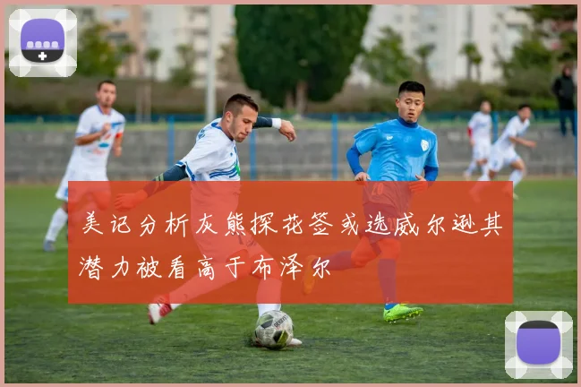 美记分析灰熊探花签或选威尔逊其潜力被看高于布泽尔