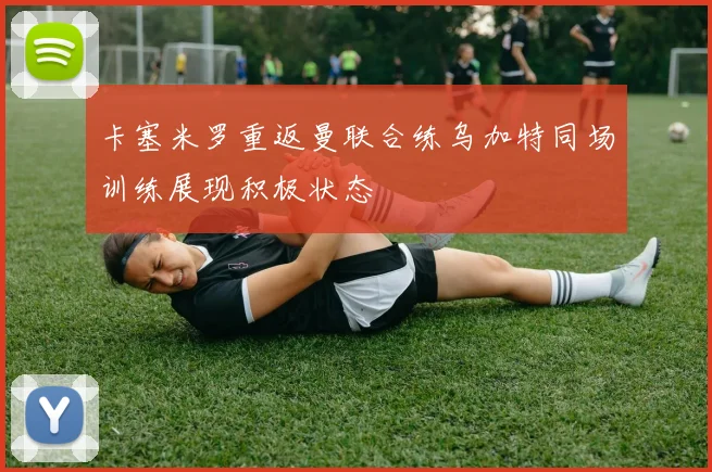卡塞米罗重返曼联合练乌加特同场训练展现积极状态
