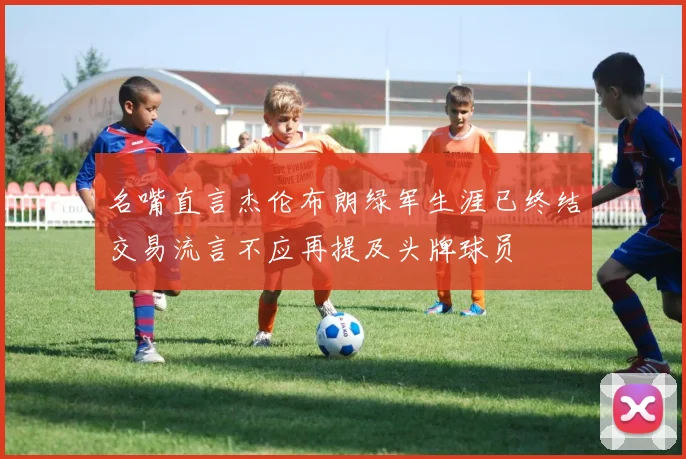 名嘴直言杰伦布朗绿军生涯已终结交易流言不应再提及头牌球员