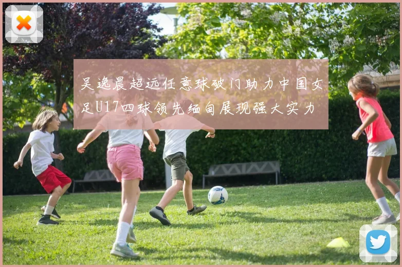 吴逸晨超远任意球破门助力中国女足U17四球领先缅甸展现强大实力