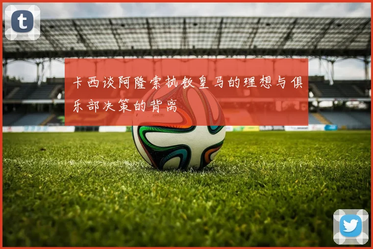 卡西谈阿隆索执教皇马的理想与俱乐部决策的背离