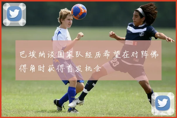 巴埃纳谈国家队经历希望在对阵佛得角时获得首发机会