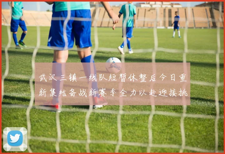武汉三镇一线队短暂休整后今日重新集结备战新赛季全力以赴迎接挑战